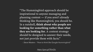– Steve Masters - “How to think like Google Hummingbird”
“The Hummingbird approach should be
inspirational to anyone managing and
planning content — if you aren't already
thinking like Hummingbird, you should be.
In a nutshell, think about why people are
looking for something rather than what
they are looking for. A content strategy
should be designed to answer their needs,
not just provide them with facts.”
https://goo.gl/TKmGlc
 