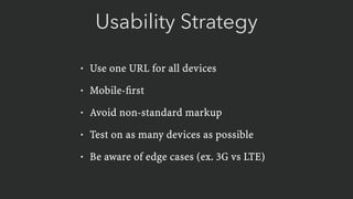 Usability Strategy
• Use one URL for all devices
• Mobile-ﬁrst
• Avoid non-standard markup
• Test on as many devices as possible
• Be aware of edge cases (ex. 3G vs LTE)
 