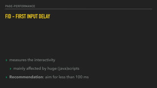 PAGE-PERFORMANCE
FID - FIRST INPUT DELAY
▸ measures the interactivity
▸ mainly affected by huge (java)scripts
▸ Recommendation: aim for less than 100 ms
 