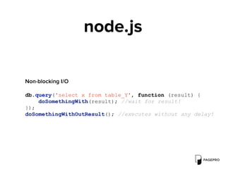 node.js
 
Non-blocking I/O
db.query('select x from table_Y', function (result) {
doSomethingWith(result); //wait for result!
});
doSomethingWithOutResult(); //executes without any delay!
 