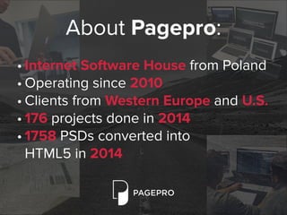 About Pagepro:
• Internet Software House from Poland
• Operating since 2010
• Clients from Western Europe and U.S.
• 176 projects done in 2014
• 1758 PSDs converted into  
HTML5 in 2014
 