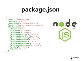 package.json
{
"name": "libsasserplate",
"version": "1.0.1",
"description": "Libsass starter",
"author": "Pagepro <pagepro@pagepro.pl>",
"devDependencies": {
"grunt": "^0.4.2",
"time-grunt": "latest",
"grunt-sass": "latest",
"grunt-autoprefixer": "latest",
"grunt-spritesmith": "latest",
"grunt-contrib-uglify": "~0.2.4",
"grunt-contrib-watch": "^0.5.3",
"grunt-contrib-copy": "^0.5.0",
"grunt-contrib-kraken": "^0.1.3",
"grunt-contrib-connect": "^0.8.0",
"matchdep": "^0.3.0",
"jquery": "1.11.2"
}
}
 