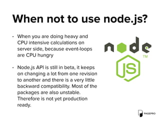 When not to use node.js?
• When you are doing heavy and
CPU intensive calculations on
server side, because event-loops
are CPU hungry
• Node.js API is still in beta, it keeps
on changing a lot from one revision
to another and there is a very little
backward compatibility. Most of the
packages are also unstable.
Therefore is not yet production
ready.
 