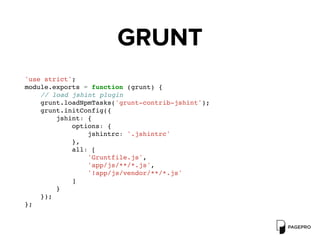 GRUNT
'use strict';
module.exports = function (grunt) {
// load jshint plugin
grunt.loadNpmTasks('grunt-contrib-jshint');
grunt.initConfig({
jshint: {
options: {
jshintrc: '.jshintrc'
},
all: [
'Gruntfile.js',
'app/js/**/*.js',
'!app/js/vendor/**/*.js'
]
}
});
};
 