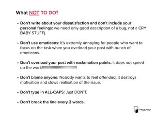 What NOT TO DO?
• Don’t write about your dissatisfaction and don’t include your
personal feelings: we need only good description of a bug, not a CRY
BABY STUFF).
• Don’t use emoticons: It’s extremly annoying for people who want to
focus on the task when you overload your post with bunch of
emoticons.
• Don’t overload your post with exclamation points: it does not speed
up the work!!!!!!!!!!!!!!!!!!!!!!!!!!!!!!!!!!!!!
• Don’t blame anyone: Nobody wants to feel oﬀended, it destroys
motivation and slows realisation of the issue.
• Don’t type in ALL-CAPS: Just DON’T.
• Don’t break the line every 3 words.
 