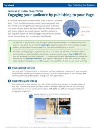 Page Publishing Best Practices

    BUILDING ESSENTIAL CONNECTIONS:
    Engaging your audience by publishing to your Page
    At Facebook we believe businesses will be better in a more connected
    world. That’s possible because we connect over 800M people and
    their friends to the things they care about, using social technology
                                                                                                                                       Target audience
    that drives business growth. Facebook Pages are where you connect
    with people. As such, you should focus on publishing content to                                                                    Friends of fans
    your Page that people will want to engage with and share with their
                                                                                                                                       Fans
    friends. Here are a few best practices you should follow.


              The best way to get your fans to talk about your content with their friends is to understand what your
              audience cares about. You should visit Page Insights regularly to track which posts resonated with your



       !
              audience and generated the most engagement, then post more of this type of content.

              No matter how engaging your Page posts are, not all of your fans will see them in their News Feed. In
              order to make sure that more of your fans see your posts, you should create a Page Post Ad. With Page
              Post Ads, we’ve seen that Pages could reach 3 to 5 times more fans with their Page posts on a single day.
              And with the new expanded Premium Ad, your Page Post Ad expands to show what people are saying
              about your brand alongside your brand’s message, when people have friends who are fans of your Page.



      1     Post succinct content
            Your fans’ News Feeds contain a lot of information. And they have limited time to read it. Keep your posts
            short whenever possible: posts between 100 and 250 characters (less than 3 lines of text) see about 60%
            more likes, comments and shares than posts greater than 250 characters.


      2     Post photos and videos
            Rich media tends to draw attention more than simple text. Whenever you want to share a message on
            your Page, consider using related pictures or videos to make your message stand out. Posts including
            a photo album, a picture or a video generate about 180%, 120%, and 100% more engagement than the
            average post, respectively.




© 2011 Facebook, Inc. All rights reserved. Product specifications subject to change without notice. All data based on internal testing, results may vary.
 