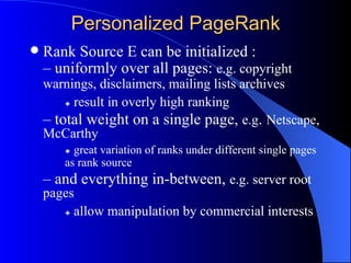 Personalized PageRank Rank Source E can be initialized : –  uniformly over all pages:  e.g. copyright  warnings, disclaimers, mailing lists archives    result in overly high ranking –  total weight on a single page,  e.g .  Netscape, McCarthy    great variation of ranks under different single pages  as rank source –  and everything in-between,  e.g. server root pages    allow manipulation by commercial interests 