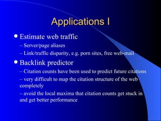 Applications I Estimate web traffic –  Server/page aliases –  Link/traffic disparity, e.g. porn sites, free web-mail Backlink predictor –  Citation counts have been used to predict future citations  –  very difficult to map the citation structure of the web completely –  avoid the local maxima that citation counts get stuck in and get better performance 