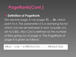Definition of PageRank We assume page A has pages  T1 ,…, Tn , which  point to it. The parameter  d  is a damping factor which can be set between 0 and 1(usually d is set to 0.85). Also  C(A)  is defined as the number of links going out of page A. The PageRank of  page A is given as follows: 