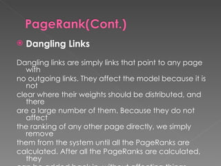Dangling Links Dangling links are simply links that point to any page with no outgoing links. They affect the model because it is not clear where their weights should be distributed, and there are a large number of them. Because they do not affect the ranking of any other page directly, we simply remove them from the system until all the PageRanks are calculated. After all the PageRanks are calculated, they can be added back in, without affecting things significantly.   