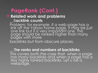 Related work and problems __B acklink counts Problem: for example, if a web page has a link off the Yahoo home page, it may be just one link but it is very important one. This page should be ranked higher than many pages with more  backlinks but from obscure places. __T he ranks and numbers of backlinks This covers both the case that  when a page has many backlinks and when a page has a few highly ranked backlinks. Let  u  be a webpage, 