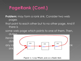 Problem:  may form a rank sink. Consider two web pages that point to each other but to no other page. And if there is some web page which points to one of them. Then, during iteration, this loop will accumulate rank but never distribute any rank. The loop forms a sort of trap called a rank sink. 