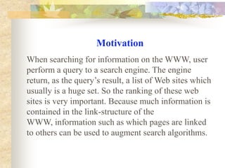 Motivation When searching for information on the WWW, user perform a query to a search engine. The engine return, as the query’s result, a list of Web sites which usually is a huge set. So the ranking of these web sites is very important. Because much information is contained in the link-structure of the WWW, information such as which pages are linked to others can be used to augment search algorithms. 