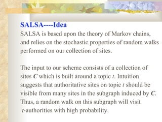 SALSA----Idea SALSA is based upon the theory of Markov chains,  and relies on the stochastic properties of random walks  performed on our collection of sites. The input to our scheme consists of a collection of sites  C  which is built around a topic  t . Intuition  suggests that authoritative sites on topic  t  should be visible from many sites in the subgraph induced by  C .  Thus, a random walk on this subgraph will visit t -authorities with high probability. 