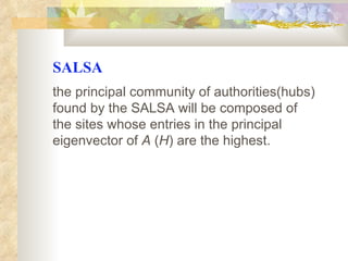 SALSA the principal community of authorities(hubs) found by the SALSA will be composed of the sites whose entries in the principal eigenvector of  A  ( H ) are the highest.   