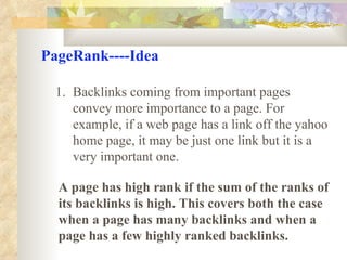 PageRank----Idea Backlinks coming from important pages convey more importance to a page. For example, if a web page has a link off the yahoo home page, it may be just one link but it is a very important one. A page has high rank if the sum of the ranks of its backlinks is high. This covers both the case when a page has many backlinks and when a page has a few highly ranked backlinks. 