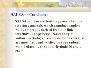 SALSA----Conclusion SALSA is a new stochastic approach for link structure analysis, which examines random walks on graphs derived from the link structure.  The principal community of authorities(hubs) corresponds to the sites that are most frequently visited by the random walk defined by the authority(hub) Markov chain.   