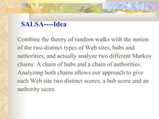 SALSA----Idea Combine the theory of random walks with the notion  of the two distinct types of Web sites, hubs and  authorities, and actually analyze two different Markov  chains: A chain of hubs and a chain of authorities.  Analyzing both chains allows our approach to give each Web site two distinct scores, a hub score and an  authority score. 