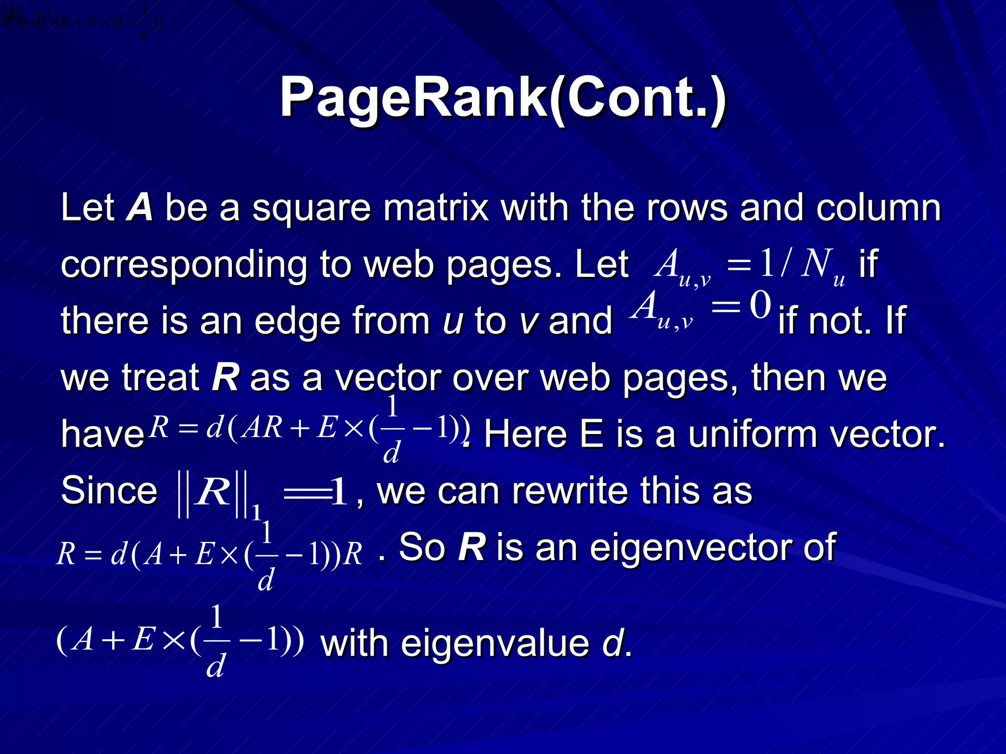 PageRank(Cont.) Let  A  be a square matrix with the rows and column corresponding to web pages. Let  if  there is an edge from  u  to  v  and  if not. If we treat  R  as a vector over web pages, then we have  .  Here E is a uniform vector. Since  , we can rewrite this as . So  R  is an eigenvector of with eigenvalue  d . 