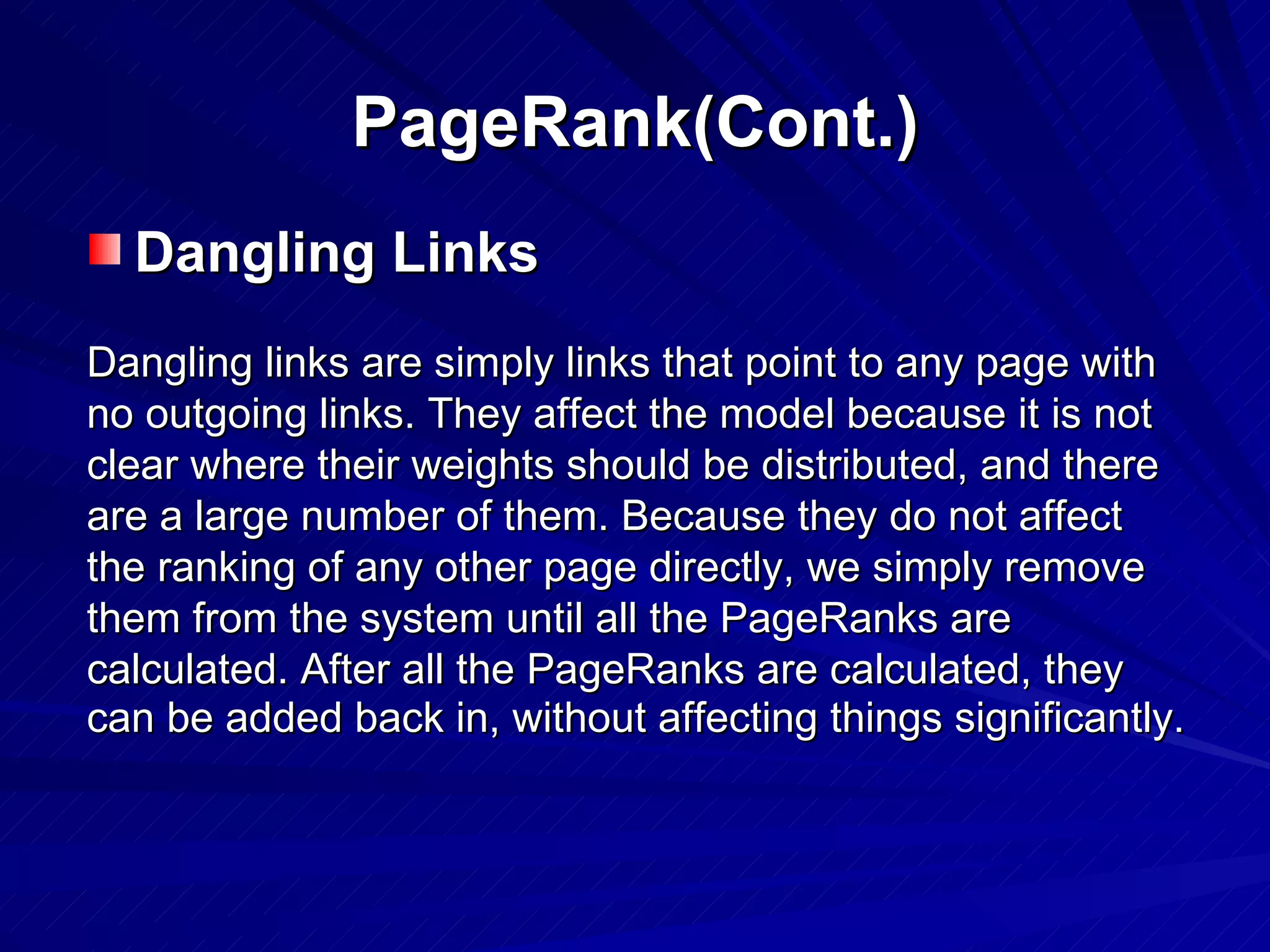 PageRank(Cont.) Dangling Links Dangling links are simply links that point to any page with no outgoing links. They affect the model because it is not clear where their weights should be distributed, and there are a large number of them. Because they do not affect the ranking of any other page directly, we simply remove them from the system until all the PageRanks are calculated. After all the PageRanks are calculated, they can be added back in, without affecting things significantly.   