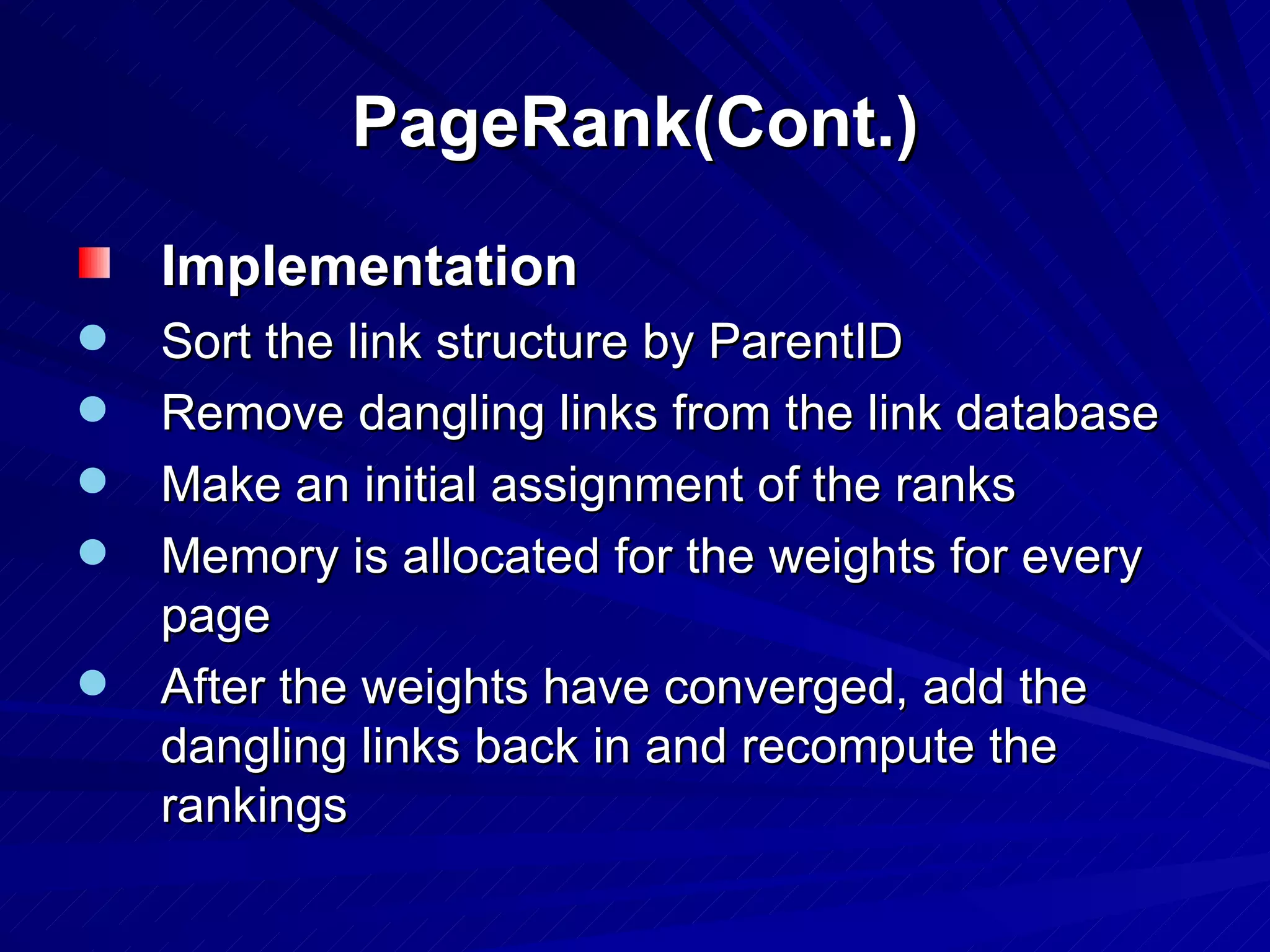 PageRank(Cont.) Implementation Sort the link structure by ParentID Remove dangling links from the link database Make an initial assignment of the ranks Memory is allocated for the weights for every page After the weights have converged, add the dangling links back in and recompute the rankings 