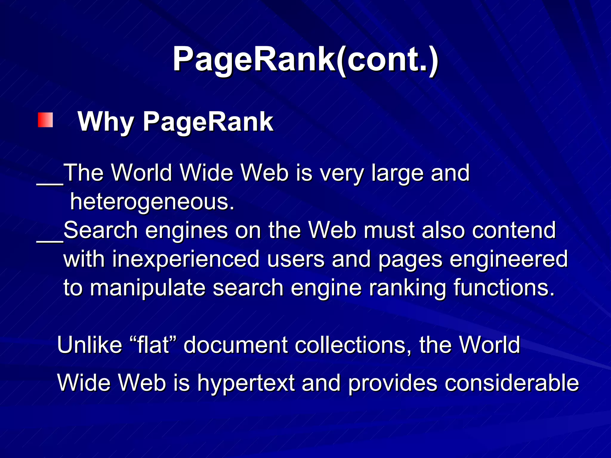 PageRank(cont.) Why PageRank __The World Wide Web is very large and heterogeneous.  __Search engines on the Web must also contend with inexperienced users and pages engineered to manipulate search engine ranking functions.  Unlike “flat” document collections, the World Wide Web is hypertext and provides considerable 