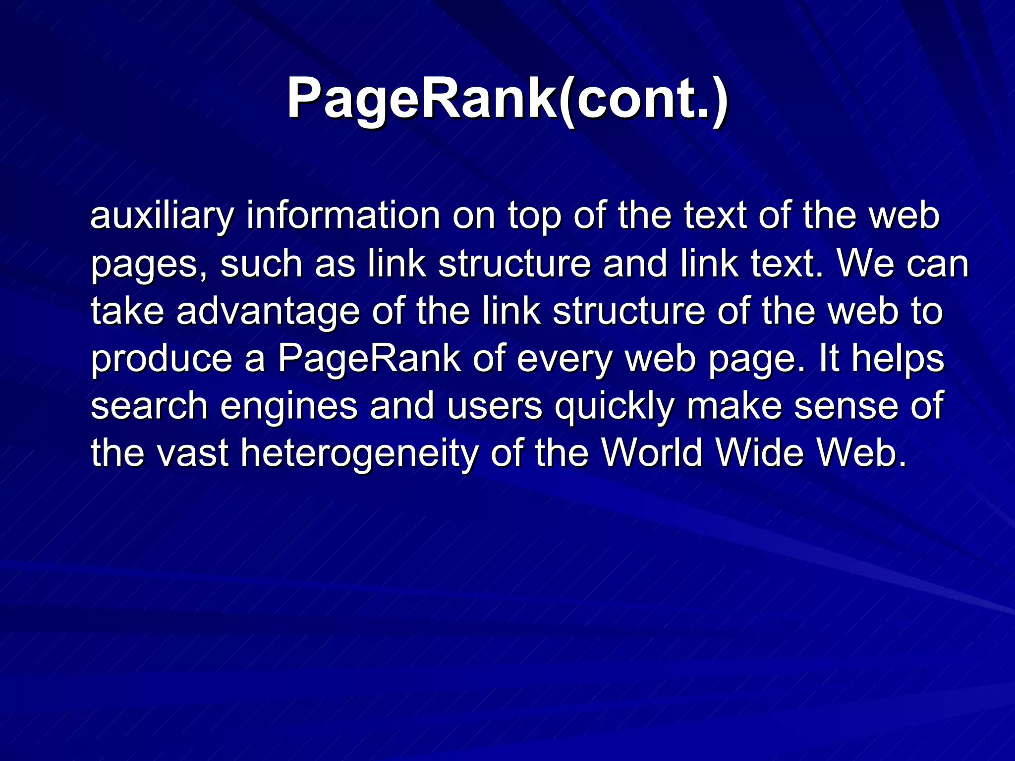 PageRank(cont.) auxiliary information on top of the text of the web pages, such as link structure and link text. We can take advantage of the link structure of the web to produce a PageRank of every web page. It helps search engines and users quickly make sense of the vast heterogeneity of the World Wide Web. 