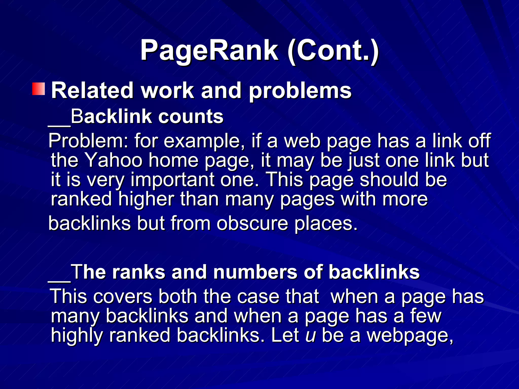 PageRank (Cont.) Related work and problems __B acklink counts Problem: for example, if a web page has a link off the Yahoo home page, it may be just one link but it is very important one. This page should be ranked higher than many pages with more  backlinks but from obscure places. __T he ranks and numbers of backlinks This covers both the case that  when a page has many backlinks and when a page has a few highly ranked backlinks. Let  u  be a webpage, 