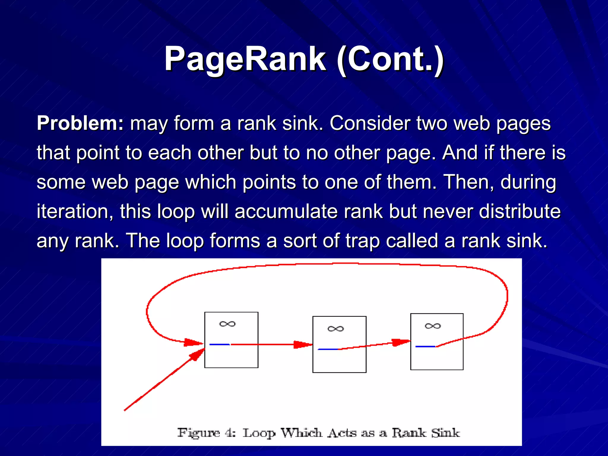 PageRank (Cont.) Problem:  may form a rank sink. Consider two web pages that point to each other but to no other page. And if there is some web page which points to one of them. Then, during iteration, this loop will accumulate rank but never distribute any rank. The loop forms a sort of trap called a rank sink. 