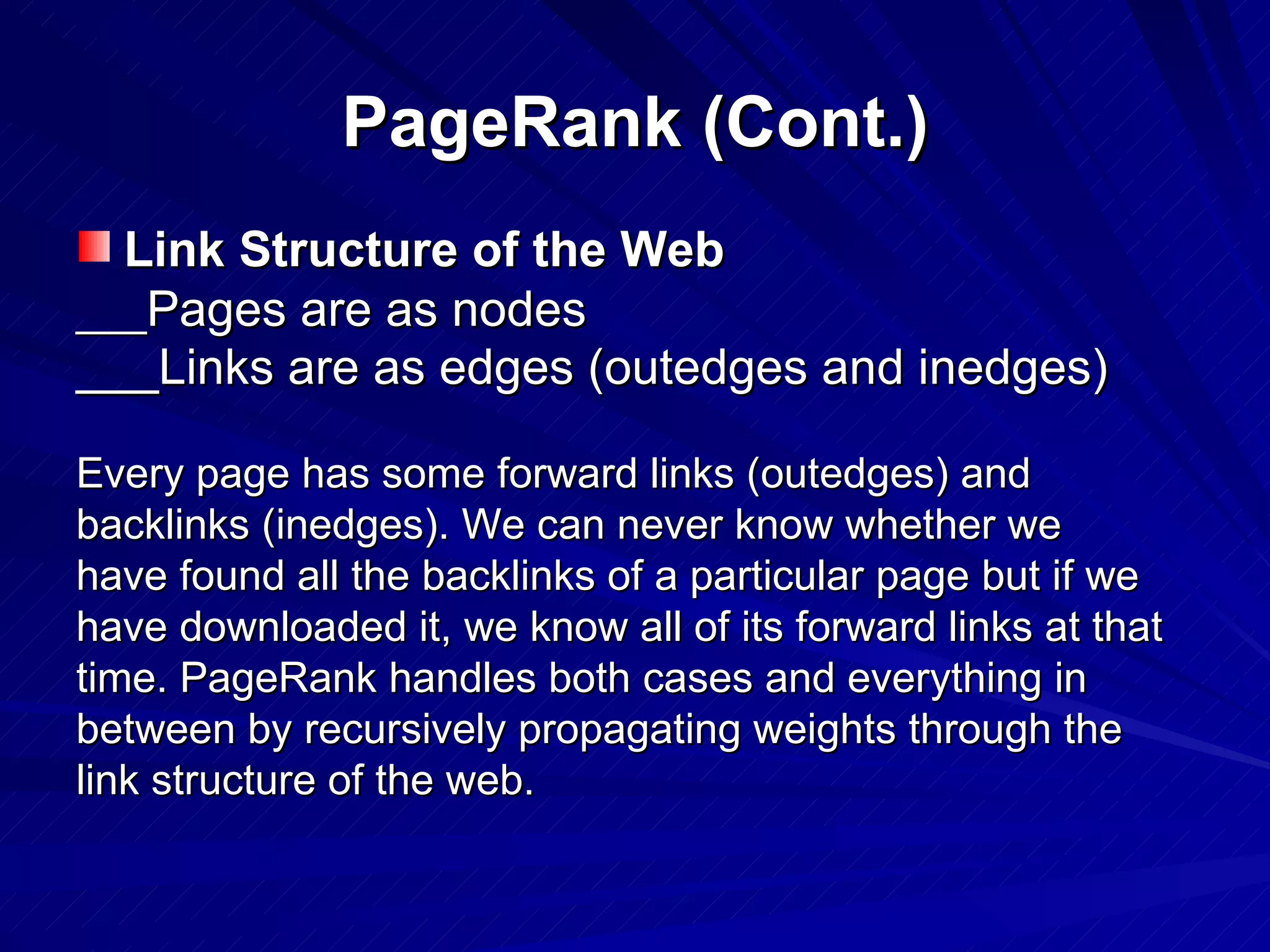 PageRank (Cont.) Link Structure of the Web ___ Pages are as nodes ___Links are as edges (outedges and inedges)   Every page has some forward links (outedges) and backlinks (inedges). We can never know whether we have found all the backlinks of a particular page but if we have downloaded it, we know all of its forward links at that time. PageRank handles both cases and everything in between by recursively propagating weights through the link structure of the web. 