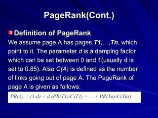 PageRank(Cont.) Definition of PageRank We assume page A has pages  T1 ,…, Tn , which  point to it. The parameter  d  is a damping factor which can be set between 0 and 1(usually d is set to 0.85). Also  C(A)  is defined as the number of links going out of page A. The PageRank of  page A is given as follows: 