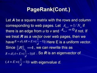 PageRank(Cont.) Let  A  be a square matrix with the rows and column corresponding to web pages. Let  if  there is an edge from  u  to  v  and  if not. If we treat  R  as a vector over web pages, then we have  .  Here E is a uniform vector. Since  , we can rewrite this as . So  R  is an eigenvector of with eigenvalue  d . 