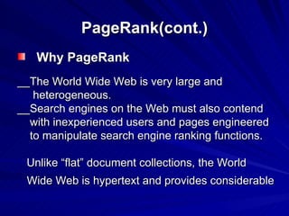 PageRank(cont.) Why PageRank __The World Wide Web is very large and heterogeneous.  __Search engines on the Web must also contend with inexperienced users and pages engineered to manipulate search engine ranking functions.  Unlike “flat” document collections, the World Wide Web is hypertext and provides considerable 