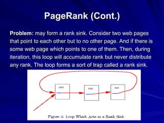 PageRank (Cont.) Problem:  may form a rank sink. Consider two web pages that point to each other but to no other page. And if there is some web page which points to one of them. Then, during iteration, this loop will accumulate rank but never distribute any rank. The loop forms a sort of trap called a rank sink. 