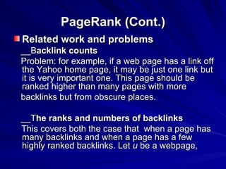 PageRank (Cont.) Related work and problems __B acklink counts Problem: for example, if a web page has a link off the Yahoo home page, it may be just one link but it is very important one. This page should be ranked higher than many pages with more  backlinks but from obscure places. __T he ranks and numbers of backlinks This covers both the case that  when a page has many backlinks and when a page has a few highly ranked backlinks. Let  u  be a webpage, 