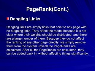 PageRank(Cont.) Dangling Links Dangling links are simply links that point to any page with no outgoing links. They affect the model because it is not clear where their weights should be distributed, and there are a large number of them. Because they do not affect the ranking of any other page directly, we simply remove them from the system until all the PageRanks are calculated. After all the PageRanks are calculated, they can be added back in, without affecting things significantly.   