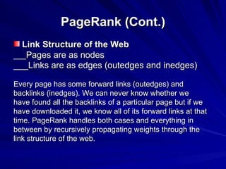 PageRank (Cont.) Link Structure of the Web ___ Pages are as nodes ___Links are as edges (outedges and inedges)   Every page has some forward links (outedges) and backlinks (inedges). We can never know whether we have found all the backlinks of a particular page but if we have downloaded it, we know all of its forward links at that time. PageRank handles both cases and everything in between by recursively propagating weights through the link structure of the web. 