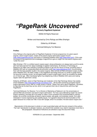 “PageRank Uncovered”             Formerly PageRank Explained

                                       ©2002 All Rights Reserved


                      Written and theorised by Chris Ridings and Mike Shishigin

                                           Edited by Jill Whalen

                                   Technical Editing by Yuri Baranov

Profiles:

Chris Ridings is the original author of PageRank Explained. A former programmer of custom search
engines, search engine expert, creator of the search engine optimization support forums
(http://www.supportforums.org) and author of marketing software tools (http://www.iebar.com/). Chris uses
his programming experience and knowledge of algorithms to get an insight into how search engines work
“under the cover.”

Mike Shishigin, PhD, is a brilliant search engine expert, whose philosophy is to always back up all his words
with hard facts derived from deep knowledge of applied mathematics. As Director of Technology at
Radiocom Ltd. Mike uses methods of sampling analysis to get into the nature of things, providing users of
WebSite CEO with an outstanding Web site promotion suite (http://www.websiteceo.com); thus providing
them with the best possible results in the search engines. Mike controls all R&D and search engine studies
within WebSite CEO. His latest "hobby" is the PageRank technology because it is similar to graph theory,
his favourite university course. His strongest dislike is search engine spam, which he considers the deadly
sin of Internet age. Mike mercilessly fights it by enlightening minds of WebSite CEO users and making
regular raids into spammers' camps.

Edited by Jill Whalen, owner of High Rankings and moderator of the High Rankings Advisor free weekly
email newsletter (http://www.highrankings.com/advisor.htm) . Jill has been practicing successful search
engine optimisation since 1995 for a wide variety of clients. Rather than worry about PageRank, Jill prefers
to help sites be the best they can be, which in turn garners them lots of inbound links (and thus high
PageRank!).

Technical Editing by Yuri Baranov: Yuri is Director of Marketing at Radiocom Ltd. He concentrates on
general Web site promotion and search engine optimization. Yuri has a groundbreaking insight into search
engine marketing, and does all in his power to make it more consistent and comprehensible to ordinary
people. He currently coordinates all search engine studies, sets goals, and evaluates results. He is also
interested in human engineering and usability issues. Yuri agreed to become the technical editor of this
paper because he is head over hills in love with Google, which he considers "the best search engine ever."



  Reproduction of this document in whole or in part is permitted solely with the prior consent of the authors.
“Fair Use” reproduction is allowed, however, you should think carefully if you need to reproduce more than a
             few paragraphs. Educational Institutions are allowed to copy this document freely.


                              VERSION 3.0 Last amended – September 2002
 