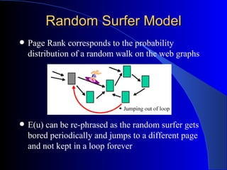 Random Surfer Model Page Rank corresponds to the probability distribution of a random walk on the web graphs E(u) can be re-phrased as the random surfer gets bored periodically and jumps to a different page and not kept in a loop forever 