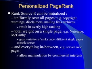 Personalized PageRank Rank Source E can be initialized : –  uniformly over all pages:  e.g. copyright  warnings, disclaimers, mailing lists archives    result in overly high ranking –  total weight on a single page,  e.g .  Netscape, McCarthy    great variation of ranks under different single pages  as rank source –  and everything in-between,  e.g. server root pages    allow manipulation by commercial interests 