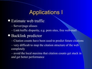 Applications I Estimate web traffic –  Server/page aliases –  Link/traffic disparity, e.g. porn sites, free web-mail Backlink predictor –  Citation counts have been used to predict future citations  –  very difficult to map the citation structure of the web completely –  avoid the local maxima that citation counts get stuck in and get better performance 