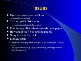 Issues Users are no random walkers –  Content based methods Starting point distribution   –  Actual usage data as starting vector Reinforcing effects/bias towards main pages How about traffic to ranking pages? No query specific rank Linkage spam –  PageRank favors pages that managed to get other pages to link to  them –  Linkage not necessarily a sign of relevancy, only of promotion  (advertisement…) 