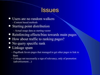 Issues Users are no random walkers –  Content based methods Starting point distribution   –  Actual usage data as starting vector Reinforcing effects/bias towards main pages How about traffic to ranking pages? No query specific rank Linkage spam –  PageRank favors pages that managed to get other pages to link to  them –  Linkage not necessarily a sign of relevancy, only of promotion  (advertisement…) 