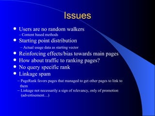 Issues Users are no random walkers –  Content based methods Starting point distribution   –  Actual usage data as starting vector Reinforcing effects/bias towards main pages How about traffic to ranking pages? No query specific rank Linkage spam –  PageRank favors pages that managed to get other pages to link to  them –  Linkage not necessarily a sign of relevancy, only of promotion  (advertisement…) 