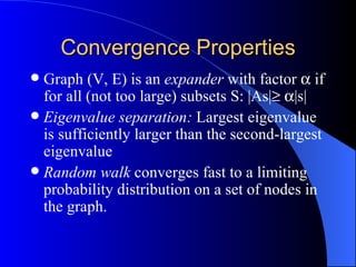 Convergence Properties Graph (V, E) is an  expander  with factor    if for all (not too large) subsets S: |As|     |s| Eigenvalue separation:  Largest eigenvalue is sufficiently larger than the second-largest eigenvalue Random walk  converges fast to a limiting probability distribution on a set of nodes in the graph. 