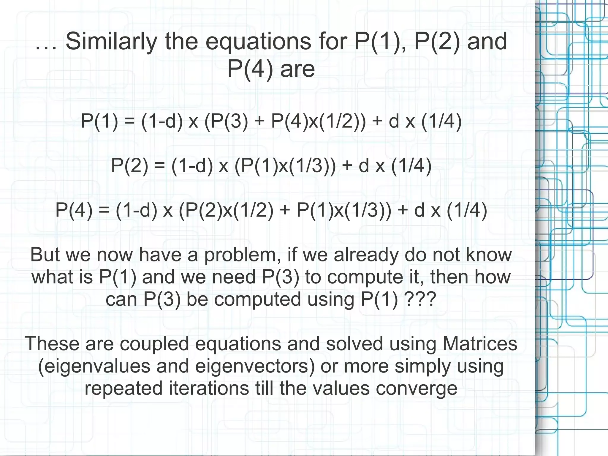 … Similarly the equations for P(1), P(2) and
                   P(4) are

      P(1) = (1-d) x (P(3) + P(4)x(1/2)) + d x (1/4)

         P(2) = (1-d) x (P(1)x(1/3)) + d x (1/4)

   P(4) = (1-d) x (P(2)x(1/2) + P(1)x(1/3)) + d x (1/4)

But we now have a problem, if we already do not know
what is P(1) and we need P(3) to compute it, then how
        can P(3) be computed using P(1) ???

These are coupled equations and solved using Matrices
 (eigenvalues and eigenvectors) or more simply using
      repeated iterations till the values converge
 