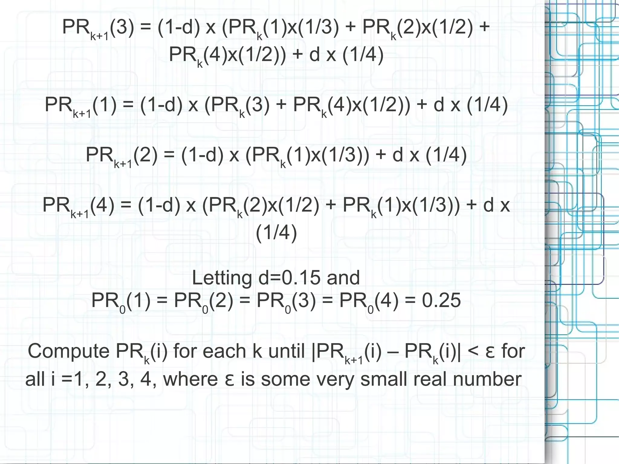 PRk+1(3) = (1-d) x (PRk(1)x(1/3) + PRk(2)x(1/2) +
                PRk(4)x(1/2)) + d x (1/4)

  PRk+1(1) = (1-d) x (PRk(3) + PRk(4)x(1/2)) + d x (1/4)

       PRk+1(2) = (1-d) x (PRk(1)x(1/3)) + d x (1/4)

  PRk+1(4) = (1-d) x (PRk(2)x(1/2) + PRk(1)x(1/3)) + d x
                           (1/4)

                 Letting d=0.15 and
       PR0(1) = PR0(2) = PR0(3) = PR0(4) = 0.25

Compute PRk(i) for each k until |PRk+1(i) – PRk(i)| < ɛ for
all i =1, 2, 3, 4, where ɛ is some very small real number
 