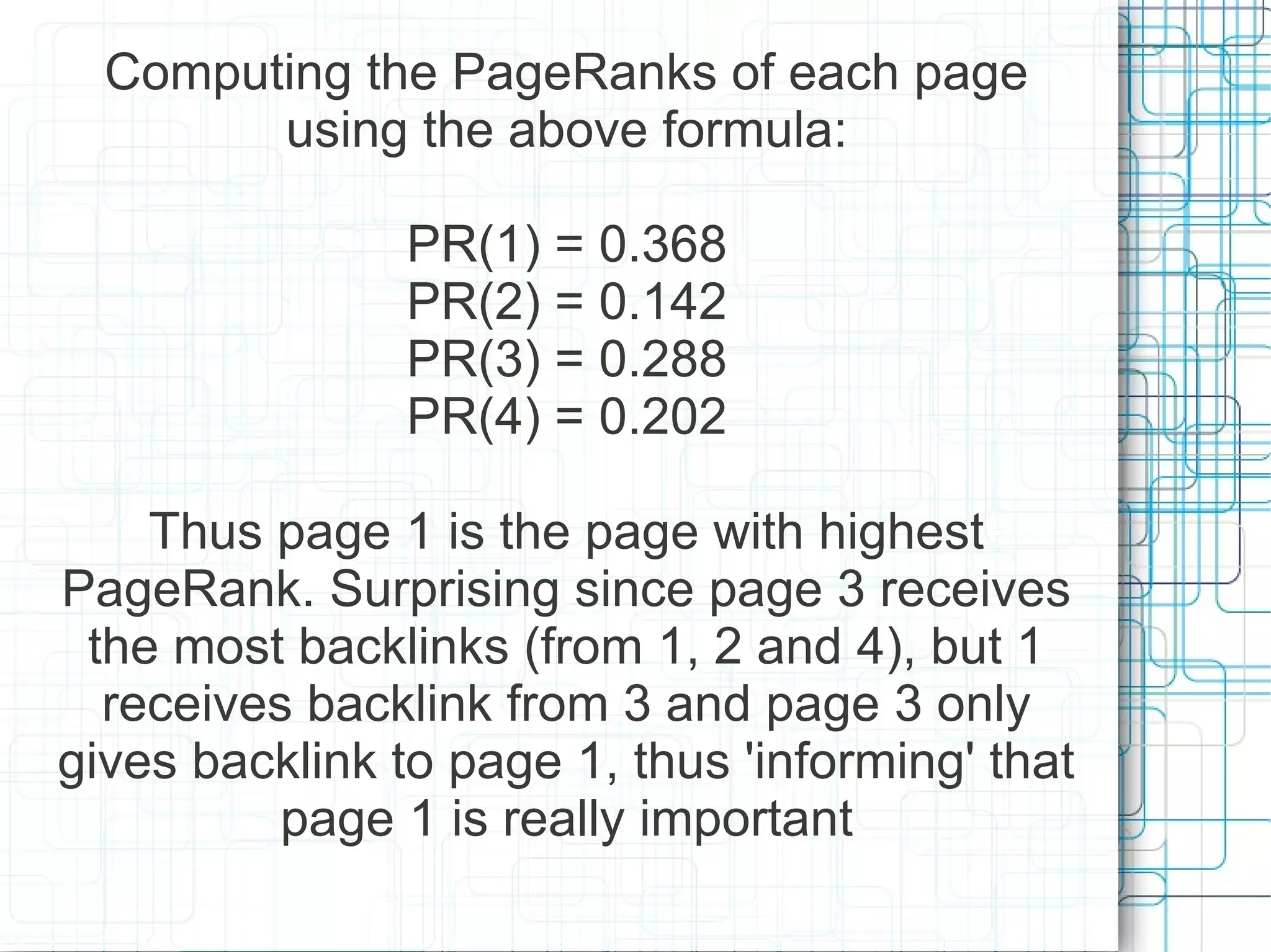 Computing the PageRanks of each page
        using the above formula:

                PR(1) = 0.368
                PR(2) = 0.142
                PR(3) = 0.288
                PR(4) = 0.202

    Thus page 1 is the page with highest
PageRank. Surprising since page 3 receives
 the most backlinks (from 1, 2 and 4), but 1
  receives backlink from 3 and page 3 only
gives backlink to page 1, thus 'informing' that
          page 1 is really important
 