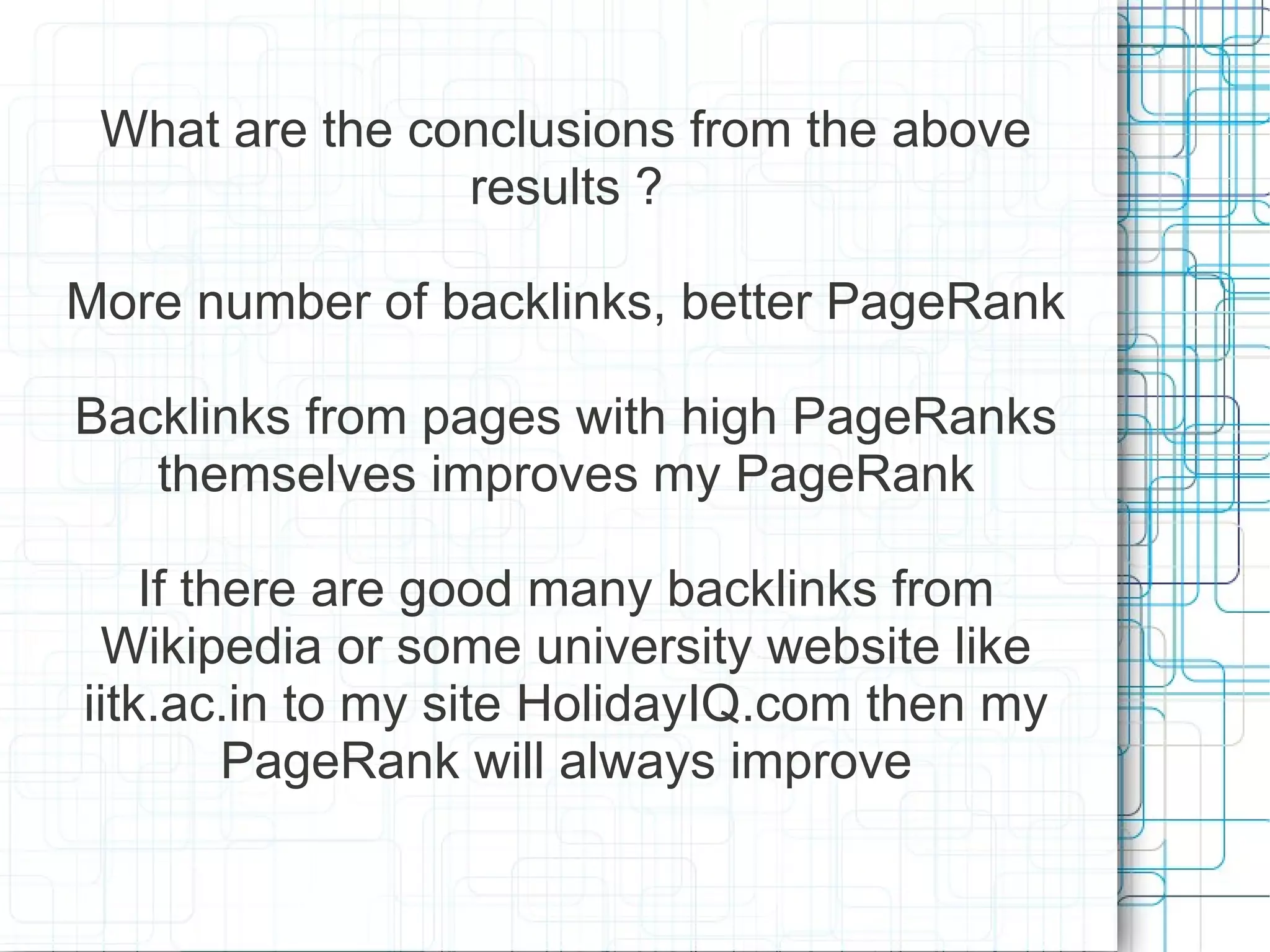What are the conclusions from the above
                results ?

More number of backlinks, better PageRank

Backlinks from pages with high PageRanks
   themselves improves my PageRank

    If there are good many backlinks from
 Wikipedia or some university website like
iitk.ac.in to my site HolidayIQ.com then my
         PageRank will always improve
 