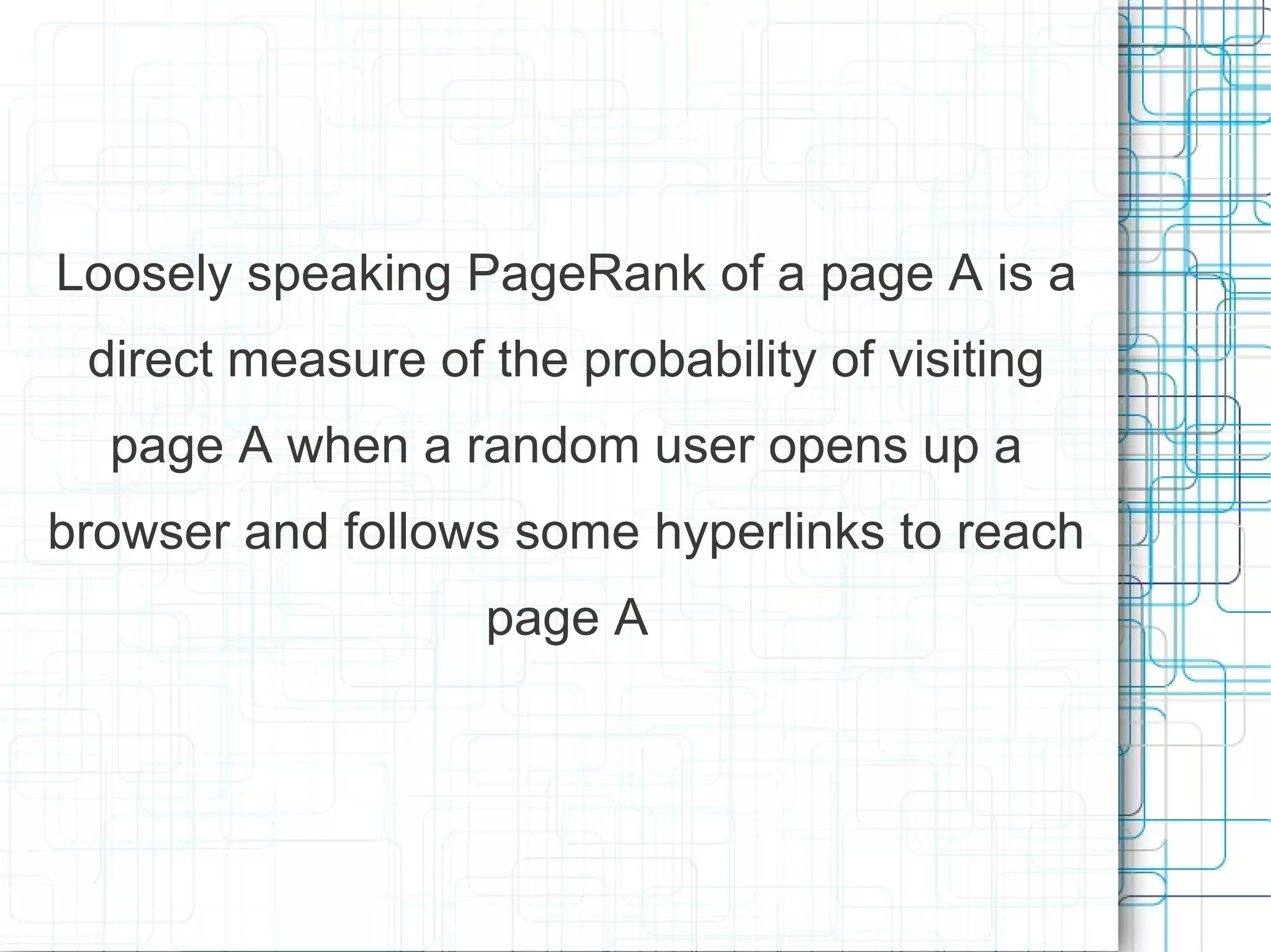 Loosely speaking PageRank of a page A is a
 direct measure of the probability of visiting
  page A when a random user opens up a
browser and follows some hyperlinks to reach
                   page A
 